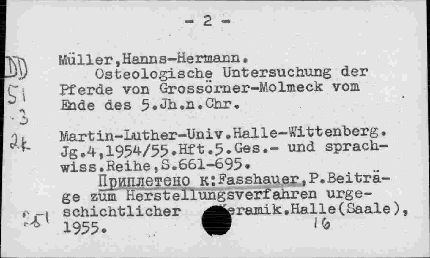 ﻿- 2 -
Müller,Hanns-Hermann.
Osteologische Untersuchung der Pferde von Grossörner-Molmeck vom ihde des 5.Jh.n.0hr.
Martin—Luther—Univ.Halle—Wittenberg• Jg.4,1954/55.Hft.5»Ges.- und sprach-wiss.Reihe»S.661-695»
Приплетено к:Rasshauer,P.Beiträge zum Herstellungsverfahren urgeschichtlicher ^fcramik.Halle(Saale) 1955»	W	1(9